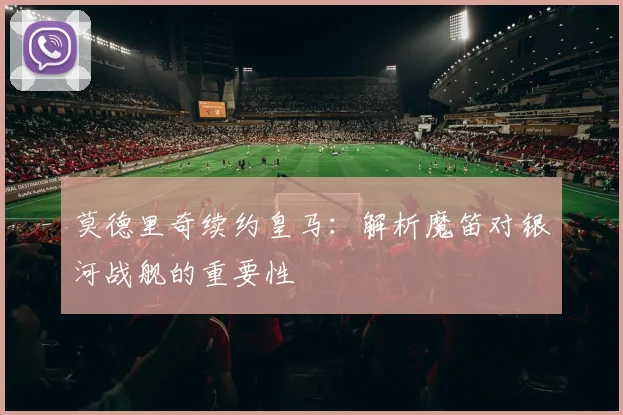 莫德里奇续约皇马：解析魔笛对银河战舰的重要性