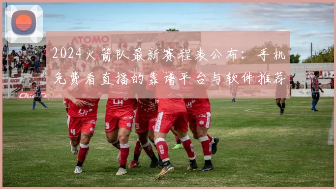 2024火箭队最新赛程表公布：手机免费看直播的靠谱平台与软件推荐