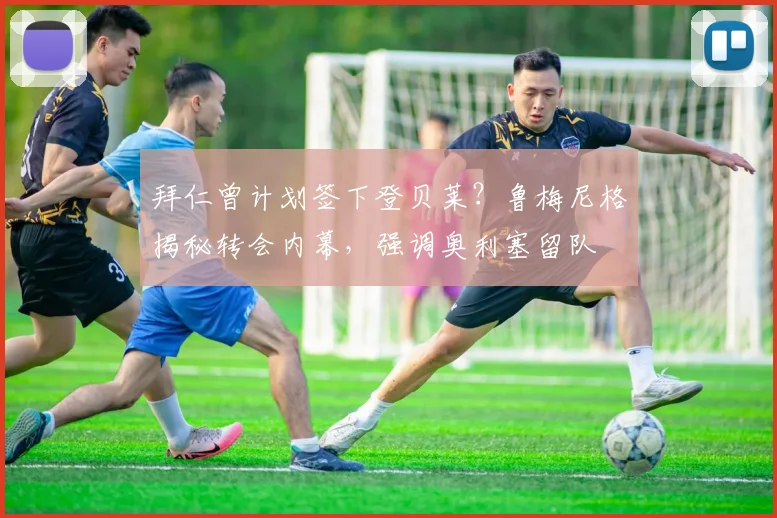 拜仁曾计划签下登贝莱？鲁梅尼格揭秘转会内幕，强调奥利塞留队