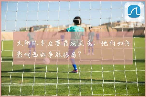 太阳队季后赛首发五虎:他们如何影响西部争冠格局?