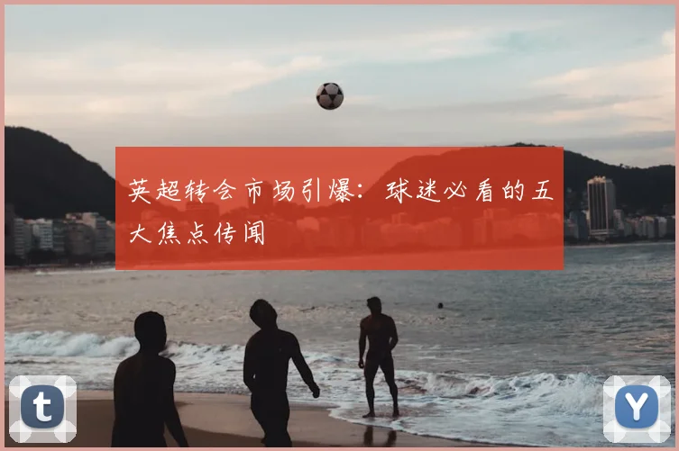 英超转会市场引爆：球迷必看的五大焦点传闻