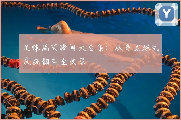 足球搞笑瞬间大合集：从乌龙球到庆祝翻车全收录