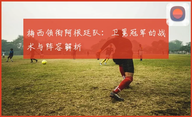 梅西领衔阿根廷队:卫冕冠军的战术与阵容解析