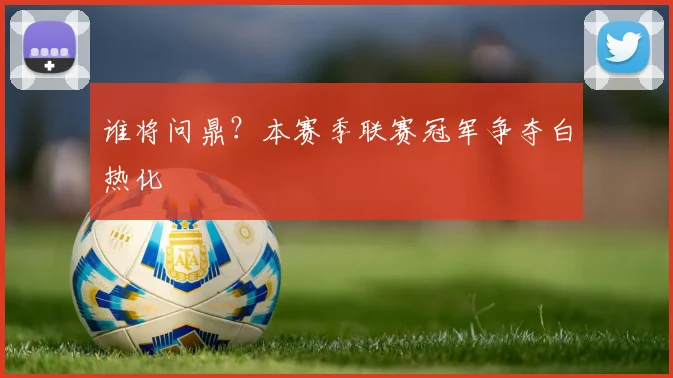 谁将问鼎？本赛季联赛冠军争夺白热化