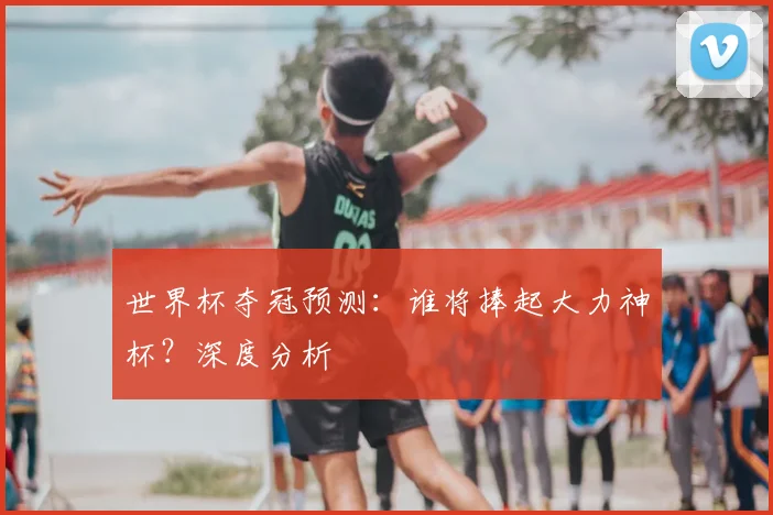 世界杯夺冠预测：谁将捧起大力神杯？深度分析
