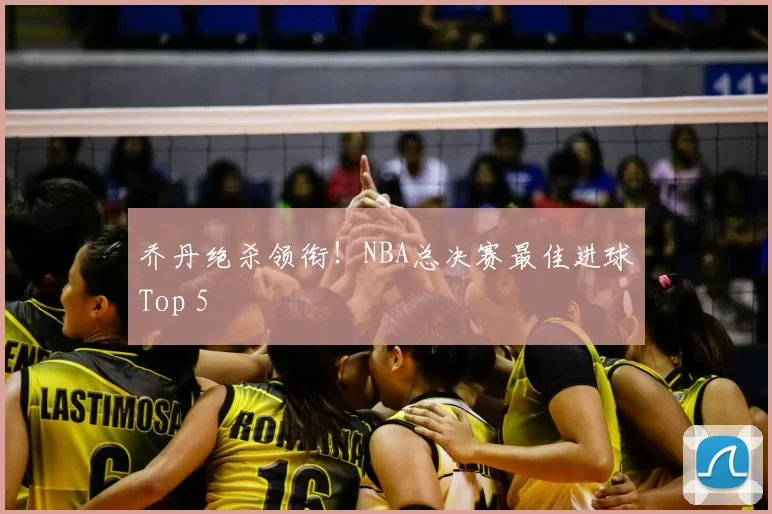 乔丹绝杀领衔!NBA总决赛最佳进球Top 5