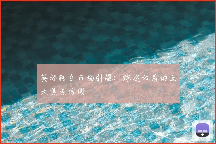 英超转会市场引爆：球迷必看的五大焦点传闻