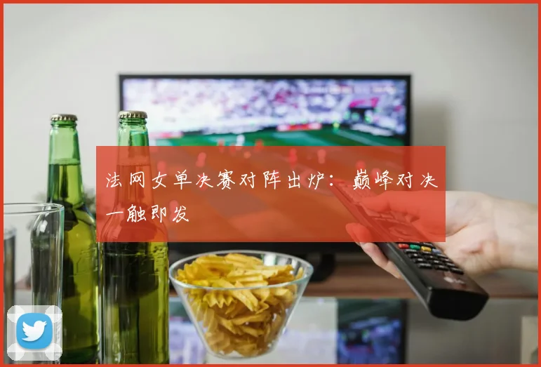 法网女单决赛对阵出炉：巅峰对决一触即发
