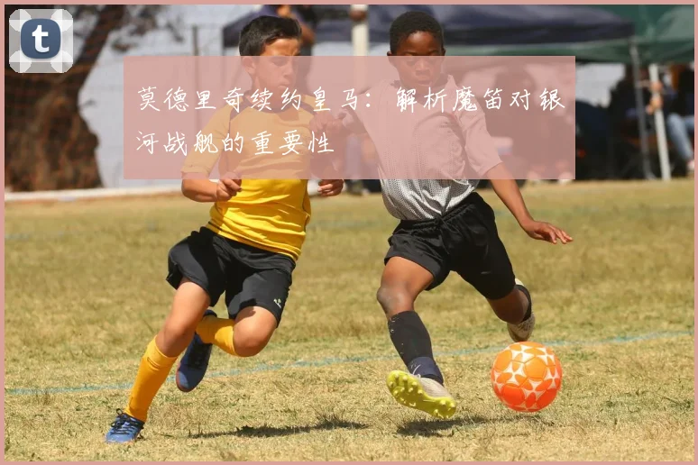 莫德里奇续约皇马：解析魔笛对银河战舰的重要性
