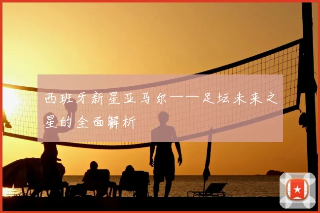 西班牙新星亚马尔——足坛未来之星的全面解析